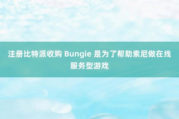 注册比特派收购 Bungie 是为了帮助索尼做在线服务型游戏
