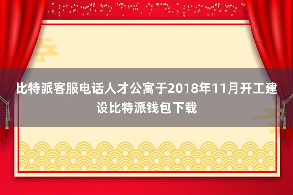 比特派客服电话人才公寓于2018年11月开工建设比特派钱包下载